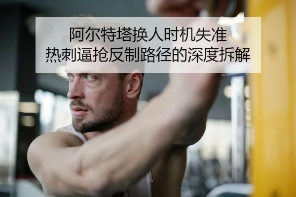 阿尔特塔换人时机失准 热刺逼抢反制路径的深度拆解